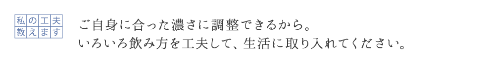 ご自身の実感に合った濃さに調整できるから。 いろいろ飲み方を工夫して、生活に取り入れてください。