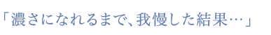 「濃さになれるまで、我慢した結果…」