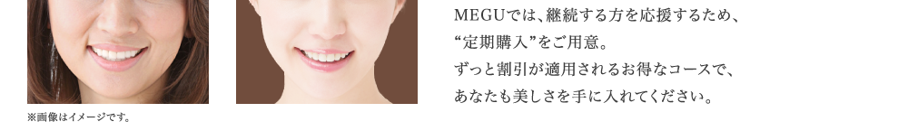 MEGUでは、継続する方を応援するため、 “定期購入”をご用意。 ずっと割引が適用されるお得なコースで、 あなたも美しさを手に入れてください。