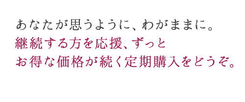 あなたが思うように、わがままに。 継続する方を応援、ずっと お得な価格が続く定期購入をどうぞ。