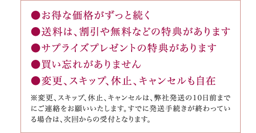 ●お得な価格がずっと続く ●送料は、割引や無料などの特典があります ●サプライズプレゼントの特典があります ●買い忘れがありません ●変更、スキップ、休止、キャンセルも自在 ※変更、スキップ、休止、キャンセルは、弊社発送の10日前まで にご連絡をお願いいたします。すでに発送手続きが終わってい る場合は、次回からの受付となります。